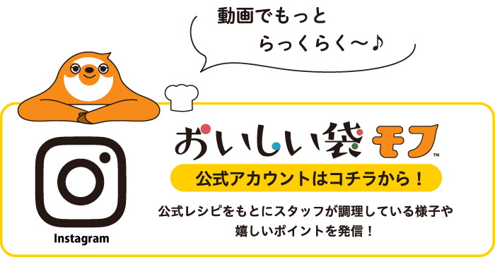動画でもっとらっくらく〜　おいしい袋モフ　インスタグラム公式アカウントはこちらから　公式レシピをもとにスタッフが調理している様子やうれしいポイントを発信！